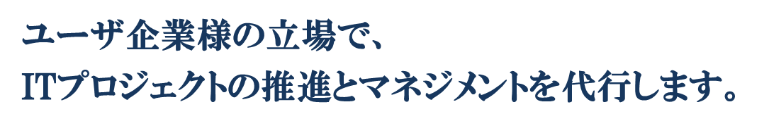 システム導入を行うユーザ企業様の立場で、ITプロジェクトの推進とマネジメントを代行します。